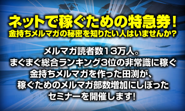 メルマガ読者数13万人。
まぐまぐ総合ランキング3位の非常識に稼ぐ
金持ちメルマガを作った田渕が、
稼ぐためのメルマガ部数増加にしぼった
セミナーを開催します!
ネットで稼ぐための特急券!
金持ちメルマガの秘密を知りたい人は
いませんか?